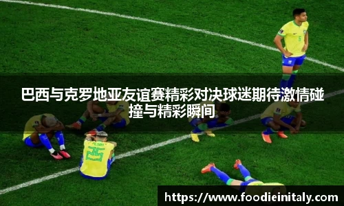 巴西与克罗地亚友谊赛精彩对决球迷期待激情碰撞与精彩瞬间